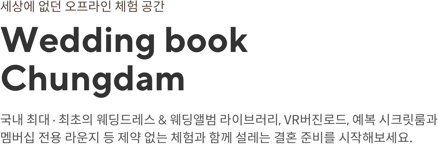 세상에 없던 오프라인 체험 공간 Wedding book Chungdam 국내 최대, 최초의 웨딩드레스 & 웨딩앨범 라이브러리, VR버진로드, 예복 시크릿 롬과 멤버십 전용 라운지 등 제약 없는 체험과 함께 설레는 결혼 준비를 시작해보세요.